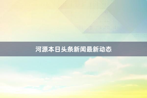 河源本日头条新闻最新动态