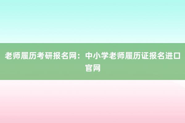 老师履历考研报名网：中小学老师履历证报名进口官网