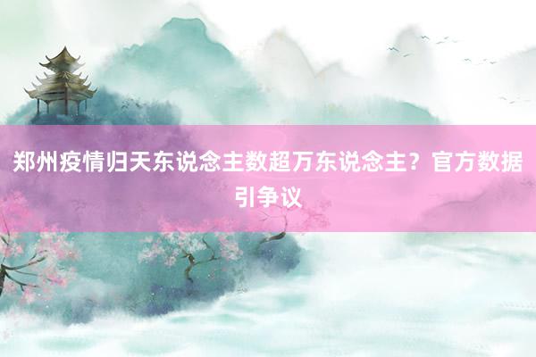 郑州疫情归天东说念主数超万东说念主？官方数据引争议