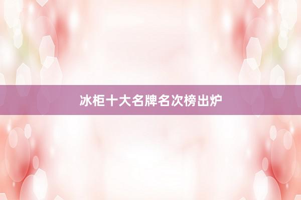 冰柜十大名牌名次榜出炉