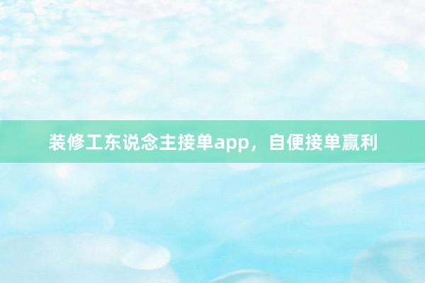 装修工东说念主接单app，自便接单赢利