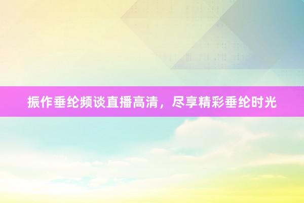 振作垂纶频谈直播高清，尽享精彩垂纶时光