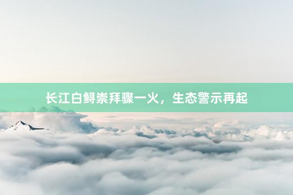 长江白鲟崇拜骤一火，生态警示再起